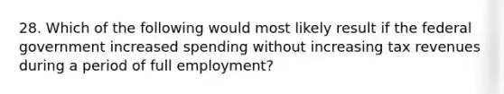 28. Which of the following would most likely result if the federal government increased spending without increasing tax revenues during a period of full employment?