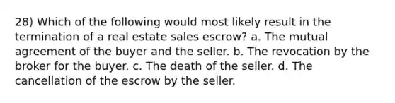 28) Which of the following would most likely result in the termination of a real estate sales escrow? a. The mutual agreement of the buyer and the seller. b. The revocation by the broker for the buyer. c. The death of the seller. d. The cancellation of the escrow by the seller.