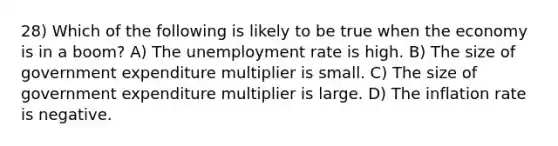 28) Which of the following is likely to be true when the economy is in a boom? A) The unemployment rate is high. B) The size of government expenditure multiplier is small. C) The size of government expenditure multiplier is large. D) The inflation rate is negative.