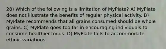 28) Which of the following is a limitation of MyPlate? A) MyPlate does not illustrate the benefits of regular physical activity. B) MyPlate recommends that all grains consumed should be whole grains. C) MyPlate goes too far in encouraging individuals to consume healthier foods. D) MyPlate fails to accommodate ethnic variations.