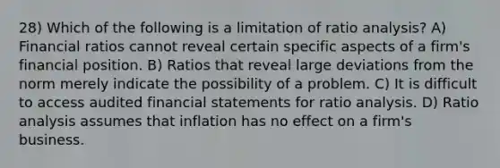 28) Which of the following is a limitation of ratio analysis? A) Financial ratios cannot reveal certain specific aspects of a firm's financial position. B) Ratios that reveal large deviations from the norm merely indicate the possibility of a problem. C) It is difficult to access audited financial statements for ratio analysis. D) Ratio analysis assumes that inflation has no effect on a firm's business.