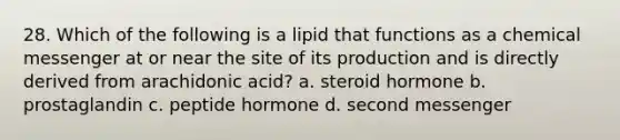 28. Which of the following is a lipid that functions as a chemical messenger at or near the site of its production and is directly derived from arachidonic acid? a. steroid hormone b. prostaglandin c. peptide hormone d. second messenger