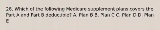 28. Which of the following Medicare supplement plans covers the Part A and Part B deductible? A. Plan B B. Plan C C. Plan D D. Plan E