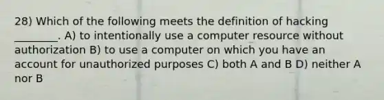 28) Which of the following meets the definition of hacking ________. A) to intentionally use a computer resource without authorization B) to use a computer on which you have an account for unauthorized purposes C) both A and B D) neither A nor B