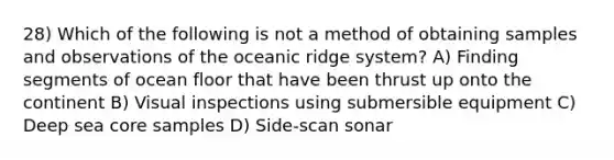 28) Which of the following is not a method of obtaining samples and observations of the oceanic ridge system? A) Finding segments of ocean floor that have been thrust up onto the continent B) Visual inspections using submersible equipment C) Deep sea core samples D) Side-scan sonar