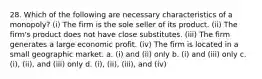 28. Which of the following are necessary characteristics of a monopoly? (i) The firm is the sole seller of its product. (ii) The firm's product does not have close substitutes. (iii) The firm generates a large economic profit. (iv) The firm is located in a small geographic market. a. (i) and (ii) only b. (i) and (iii) only c. (i), (ii), and (iii) only d. (i), (ii), (iii), and (iv)