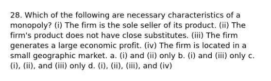 28. Which of the following are necessary characteristics of a monopoly? (i) The firm is the sole seller of its product. (ii) The firm's product does not have close substitutes. (iii) The firm generates a large economic profit. (iv) The firm is located in a small geographic market. a. (i) and (ii) only b. (i) and (iii) only c. (i), (ii), and (iii) only d. (i), (ii), (iii), and (iv)