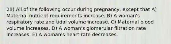 28) All of the following occur during pregnancy, except that A) Maternal nutrient requirements increase. B) A woman's respiratory rate and tidal volume increase. C) Maternal blood volume increases. D) A woman's glomerular filtration rate increases. E) A woman's heart rate decreases.