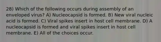 28) Which of the following occurs during assembly of an enveloped virus? A) Nucleocapsid is formed. B) New viral nucleic acid is formed. C) Viral spikes insert in host cell membrane. D) A nucleocapsid is formed and viral spikes insert in host cell membrane. E) All of the choices occur.