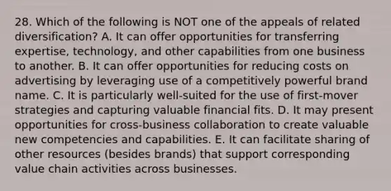 28. Which of the following is NOT one of the appeals of related diversification? A. It can offer opportunities for transferring expertise, technology, and other capabilities from one business to another. B. It can offer opportunities for reducing costs on advertising by leveraging use of a competitively powerful brand name. C. It is particularly well-suited for the use of first-mover strategies and capturing valuable financial fits. D. It may present opportunities for cross-business collaboration to create valuable new competencies and capabilities. E. It can facilitate sharing of other resources (besides brands) that support corresponding value chain activities across businesses.