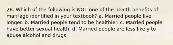 28. Which of the following is NOT one of the health benefits of marriage identified in your textbook? a. Married people live longer. b. Married people tend to be healthier. c. Married people have better sexual health. d. Married people are less likely to abuse alcohol and drugs.