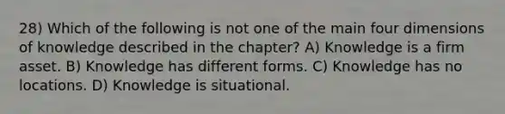 28) Which of the following is not one of the main four dimensions of knowledge described in the chapter? A) Knowledge is a firm asset. B) Knowledge has different forms. C) Knowledge has no locations. D) Knowledge is situational.