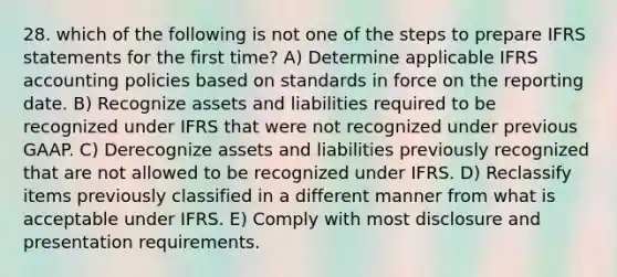 28. which of the following is not one of the steps to prepare IFRS statements for the first time? A) Determine applicable IFRS accounting policies based on standards in force on the reporting date. B) Recognize assets and liabilities required to be recognized under IFRS that were not recognized under previous GAAP. C) Derecognize assets and liabilities previously recognized that are not allowed to be recognized under IFRS. D) Reclassify items previously classified in a different manner from what is acceptable under IFRS. E) Comply with most disclosure and presentation requirements.