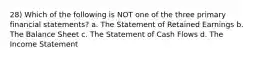 28) Which of the following is NOT one of the three primary financial statements? a. The Statement of Retained Earnings b. The Balance Sheet c. The Statement of Cash Flows d. The Income Statement