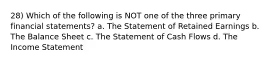28) Which of the following is NOT one of the three primary <a href='https://www.questionai.com/knowledge/kFBJaQCz4b-financial-statements' class='anchor-knowledge'>financial statements</a>? a. The Statement of Retained Earnings b. The Balance Sheet c. The Statement of Cash Flows d. The <a href='https://www.questionai.com/knowledge/kCPMsnOwdm-income-statement' class='anchor-knowledge'>income statement</a>