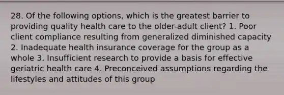 28. Of the following options, which is the greatest barrier to providing quality health care to the older-adult client? 1. Poor client compliance resulting from generalized diminished capacity 2. Inadequate health insurance coverage for the group as a whole 3. Insufficient research to provide a basis for effective geriatric health care 4. Preconceived assumptions regarding the lifestyles and attitudes of this group