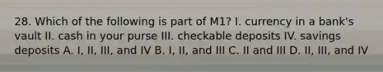 28. Which of the following is part of M1? I. currency in a bank's vault II. cash in your purse III. checkable deposits IV. savings deposits A. I, II, III, and IV B. I, II, and III C. II and III D. II, III, and IV