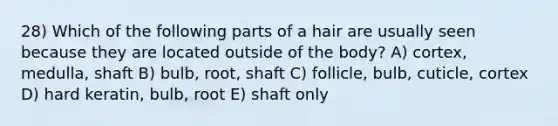 28) Which of the following parts of a hair are usually seen because they are located outside of the body? A) cortex, medulla, shaft B) bulb, root, shaft C) follicle, bulb, cuticle, cortex D) hard keratin, bulb, root E) shaft only