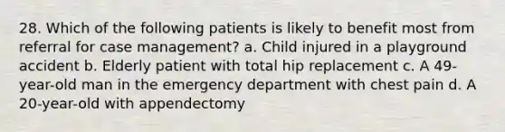 28. Which of the following patients is likely to benefit most from referral for case management? a. Child injured in a playground accident b. Elderly patient with total hip replacement c. A 49-year-old man in the emergency department with chest pain d. A 20-year-old with appendectomy