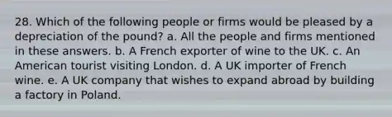 28. Which of the following people or firms would be pleased by a depreciation of the pound? a. All the people and firms mentioned in these answers. b. A French exporter of wine to the UK. c. An American tourist visiting London. d. A UK importer of French wine. e. A UK company that wishes to expand abroad by building a factory in Poland.