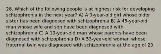 28. Which of the following people is at highest risk for developing schizophrenia in the next year? A) A 9-year-old girl whose older sister has been diagnosed with schizophrenia B) A 45-year-old man whose wife and son have been diagnosed with schizophrenia C) A 19-year-old man whose parents have been diagnosed with schizophrenia D) A 53-year-old woman whose fraternal twin was diagnosed with schizophrenia at the age of 20