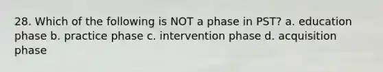 28. Which of the following is NOT a phase in PST? a. education phase b. practice phase c. intervention phase d. acquisition phase