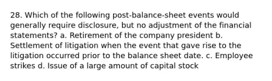 28. Which of the following post-balance-sheet events would generally require disclosure, but no adjustment of the financial statements? a. Retirement of the company president b. Settlement of litigation when the event that gave rise to the litigation occurred prior to the balance sheet date. c. Employee strikes d. Issue of a large amount of capital stock