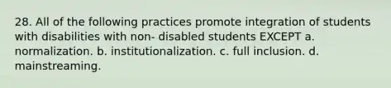 28. All of the following practices promote integration of students with disabilities with non- disabled students EXCEPT a. normalization. b. institutionalization. c. full inclusion. d. mainstreaming.