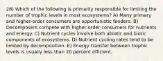 28) Which of the following is primarily responsible for limiting the number of trophic levels in most ecosystems? A) Many primary and higher-order consumers are opportunistic feeders. B) Decomposers compete with higher-order consumers for nutrients and energy. C) Nutrient cycles involve both abiotic and biotic components of ecosystems. D) Nutrient cycling rates tend to be limited by decomposition. E) Energy transfer between trophic levels is usually less than 20 percent efficient.