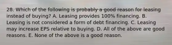 28. Which of the following is probably a good reason for leasing instead of buying? A. Leasing provides 100% financing. B. Leasing is not considered a form of debt financing. C. Leasing may increase EPS relative to buying. D. All of the above are good reasons. E. None of the above is a good reason.