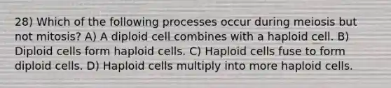 28) Which of the following processes occur during meiosis but not mitosis? A) A diploid cell combines with a haploid cell. B) Diploid cells form haploid cells. C) Haploid cells fuse to form diploid cells. D) Haploid cells multiply into more haploid cells.