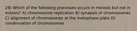 28) Which of the following processes occurs in meiosis but not in mitosis? A) chromosome replication B) synapsis of chromosomes C) alignment of chromosomes at the metaphase plate D) condensation of chromosomes