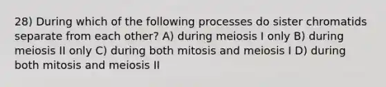 28) During which of the following processes do sister chromatids separate from each other? A) during meiosis I only B) during meiosis II only C) during both mitosis and meiosis I D) during both mitosis and meiosis II