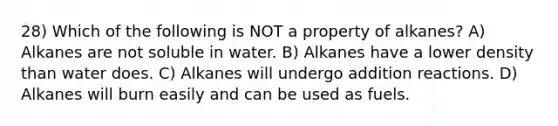 28) Which of the following is NOT a property of alkanes? A) Alkanes are not soluble in water. B) Alkanes have a lower density than water does. C) Alkanes will undergo addition reactions. D) Alkanes will burn easily and can be used as fuels.