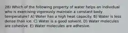 28) Which of the following property of water helps an individual who is exercising vigorously maintain a constant body temperature? A) Water has a high heat capacity. B) Water is less dense than ice. C) Water is a good solvent. D) Water molecules are cohesive. E) Water molecules are adhesive.