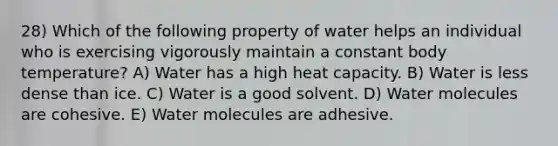 28) Which of the following property of water helps an individual who is exercising vigorously maintain a constant body temperature? A) Water has a high heat capacity. B) Water is less dense than ice. C) Water is a good solvent. D) Water molecules are cohesive. E) Water molecules are adhesive.