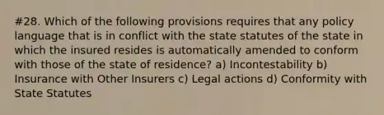 #28. Which of the following provisions requires that any policy language that is in conflict with the state statutes of the state in which the insured resides is automatically amended to conform with those of the state of residence? a) Incontestability b) Insurance with Other Insurers c) Legal actions d) Conformity with State Statutes