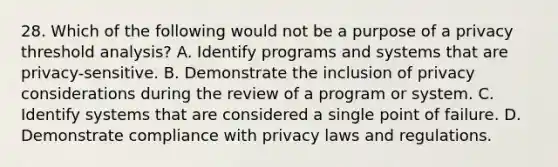 28. Which of the following would not be a purpose of a privacy threshold analysis? A. Identify programs and systems that are privacy-sensitive. B. Demonstrate the inclusion of privacy considerations during the review of a program or system. C. Identify systems that are considered a single point of failure. D. Demonstrate compliance with privacy laws and regulations.