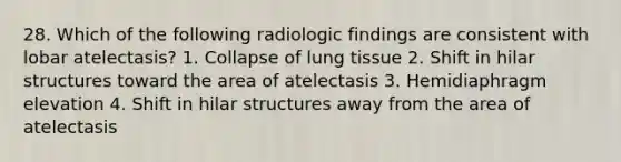 28. Which of the following radiologic findings are consistent with lobar atelectasis? 1. Collapse of lung tissue 2. Shift in hilar structures toward the area of atelectasis 3. Hemidiaphragm elevation 4. Shift in hilar structures away from the area of atelectasis