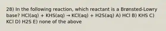 28) In the following reaction, which reactant is a Brønsted-Lowry base? HCl(aq) + KHS(aq) → KCl(aq) + H2S(aq) A) HCl B) KHS C) KCl D) H2S E) none of the above