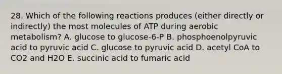 28. Which of the following reactions produces (either directly or indirectly) the most molecules of ATP during aerobic metabolism? A. glucose to glucose-6-P B. phosphoenolpyruvic acid to pyruvic acid C. glucose to pyruvic acid D. acetyl CoA to CO2 and H2O E. succinic acid to fumaric acid