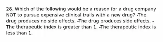 28. Which of the following would be a reason for a drug company NOT to pursue expensive clinical trails with a new drug? -The drug produces no side effects. -The drug produces side effects. -The therapeutic index is <a href='https://www.questionai.com/knowledge/ktgHnBD4o3-greater-than' class='anchor-knowledge'>greater than</a> 1. -The therapeutic index is <a href='https://www.questionai.com/knowledge/k7BtlYpAMX-less-than' class='anchor-knowledge'>less than</a> 1.