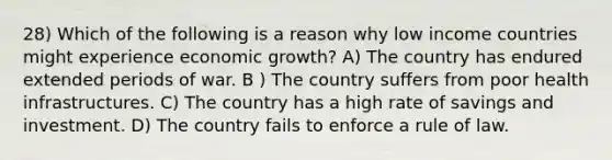 28) Which of the following is a reason why low income countries might experience economic growth? A) The country has endured extended periods of war. B ) The country suffers from poor health infrastructures. C) The country has a high rate of savings and investment. D) The country fails to enforce a rule of law.