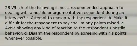 28 Which of the following is not a recommended approach to dealing with a hostile or argumentative respondent during an interview? a. Attempt to reason with the respondent. b. Make it difficult for the respondent to say "no" to any points raised. c. Avoid showing any kind of reaction to the respondent's hostile behavior. d. Disarm the respondent by agreeing with his points whenever possible.