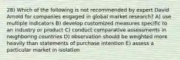 28) Which of the following is not recommended by expert David Arnold for companies engaged in global market research? A) use multiple indicators B) develop customized measures specific to an industry or product C) conduct comparative assessments in neighboring countries D) observation should be weighted more heavily than statements of purchase intention E) assess a particular market in isolation