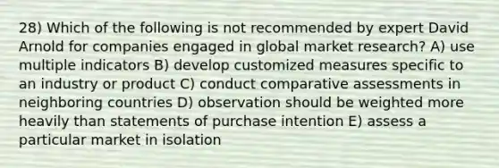 28) Which of the following is not recommended by expert David Arnold for companies engaged in global market research? A) use multiple indicators B) develop customized measures specific to an industry or product C) conduct comparative assessments in neighboring countries D) observation should be weighted more heavily than statements of purchase intention E) assess a particular market in isolation