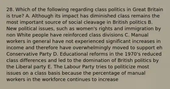 28. Which of the following regarding class politics in Great Britain is true? A. Although its impact has diminished class remains the most important source of social cleavage in British politics B. New political issues, such as women's rights and immigration by non White people have reinforced class divisions C. Manual workers in general have not experienced significant increases in income and therefore have overwhelmingly moved to support eh Conservative Party D. Educational reforms in the 1970's reduced class differences and led to the domination of British politics by the Liberal party E. The Labour Party tries to politicize most issues on a class basis because the percentage of manual workers in the workforce continues to increase