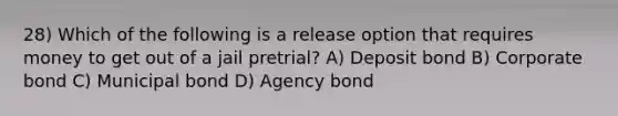 28) Which of the following is a release option that requires money to get out of a jail pretrial? A) Deposit bond B) Corporate bond C) Municipal bond D) Agency bond