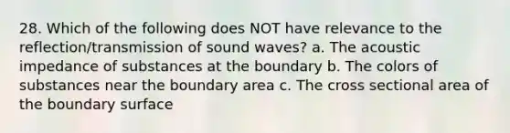 28. Which of the following does NOT have relevance to the reflection/transmission of sound waves? a. The acoustic impedance of substances at the boundary b. The colors of substances near the boundary area c. The cross sectional area of the boundary surface