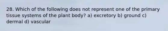 28. Which of the following does not represent one of the primary tissue systems of the plant body? a) excretory b) ground c) dermal d) vascular